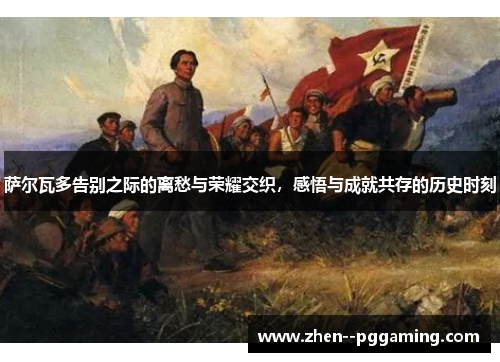 萨尔瓦多告别之际的离愁与荣耀交织,感悟与成就共存的历史时刻 萨尔瓦多告别之际的离愁与荣耀交织,感悟与成就共存的历史时刻