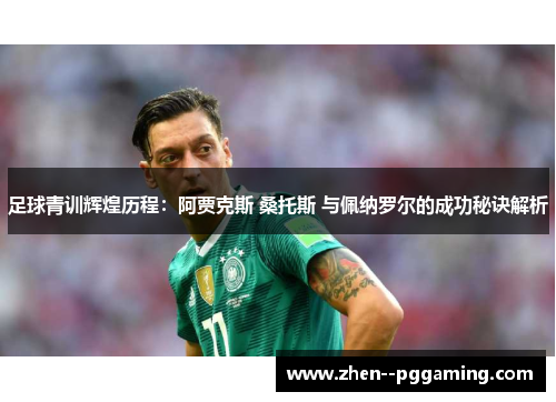 足球青训辉煌历程：阿贾克斯 桑托斯 与佩纳罗尔的成功秘诀解析