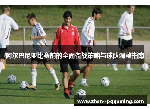 阿尔巴尼亚比赛前的全面备战策略与球队调整指南