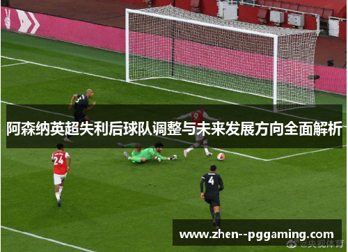 阿森纳英超失利后球队调整与未来发展方向全面解析