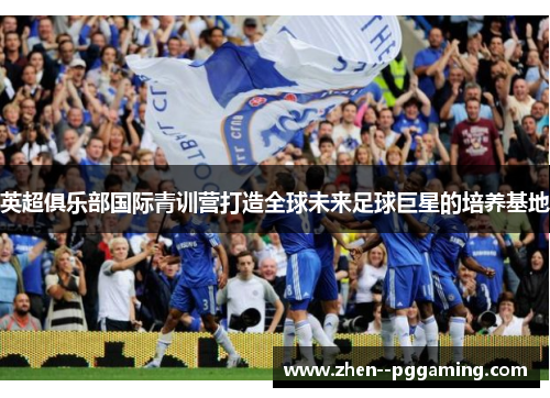 英超俱乐部国际青训营打造全球未来足球巨星的培养基地 英超俱乐部国际青训营打造全球未来足球巨星的培养基地