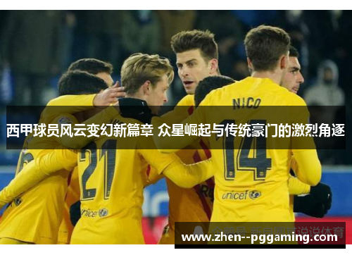 西甲球员风云变幻新篇章 众星崛起与传统豪门的激烈角逐 西甲球员风云变幻新篇章 众星崛起与传统豪门的激烈角逐