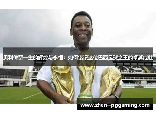 贝利传奇一生的辉煌与永恒:如何铭记这位巴西足球之王的卓越成就 贝利传奇一生的辉煌与永恒:如何铭记这位巴西足球之王的卓越成就