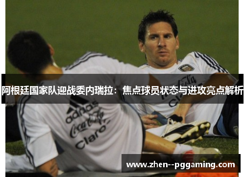 阿根廷国家队迎战委内瑞拉：焦点球员状态与进攻亮点解析