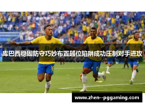 库巴西稳固防守巧妙布置越位陷阱成功压制对手进攻 库巴西稳固防守巧妙布置越位陷阱成功压制对手进攻