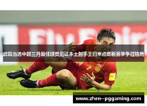 武磊当选中超三月最佳球员见证本土射手王归来点燃新赛季争冠格局