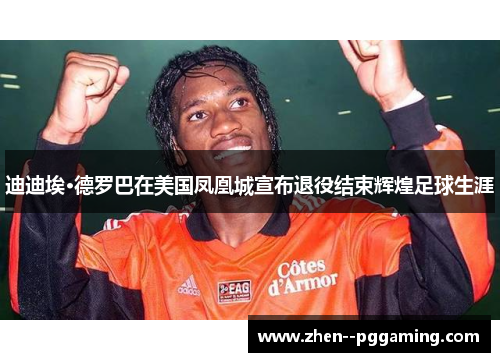 迪迪埃·德罗巴在美国凤凰城宣布退役结束辉煌足球生涯 迪迪埃·德罗巴在美国凤凰城宣布退役结束辉煌足球生涯