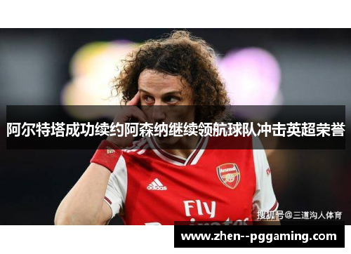 阿尔特塔成功续约阿森纳继续领航球队冲击英超荣誉