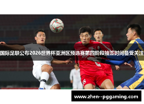 国际足联公布2026世界杯亚洲区预选赛第四阶段抽签时间备受关注