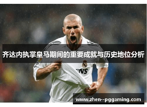 齐达内执掌皇马期间的重要成就与历史地位分析 齐达内执掌皇马期间的重要成就与历史地位分析