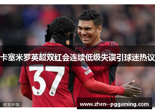 卡塞米罗英超双红会连续低级失误引球迷热议