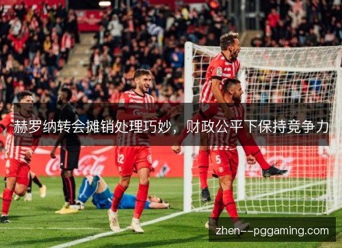 赫罗纳转会摊销处理巧妙,财政公平下保持竞争力 赫罗纳转会摊销处理巧妙,财政公平下保持竞争力
